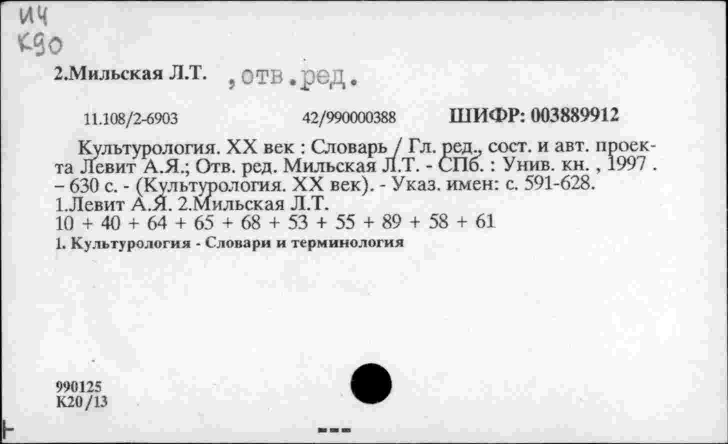 ﻿ич
2.Мильская Л.Т. ?	. рбД.
11.108/2-6903	42/990000388 ШИФР: 003889912
Культурология. XX век : Словарь / Гл. ред., сост. и авт. проекта Левит А.Я.; Отв. ред. Мильская Л.Т. - СПб.: Унив. кн., 1997 . - 630 с. - (Культурология. XX век). - Указ, имен: с. 591-628. 1.Левит А.Я. 2.Мильская Л.Т.
10 + 40 + 64 + 65 + 68 + 53 + 55 + 89 + 58 + 61
1. Культурология - Словари и терминология
990125
К20/13
h